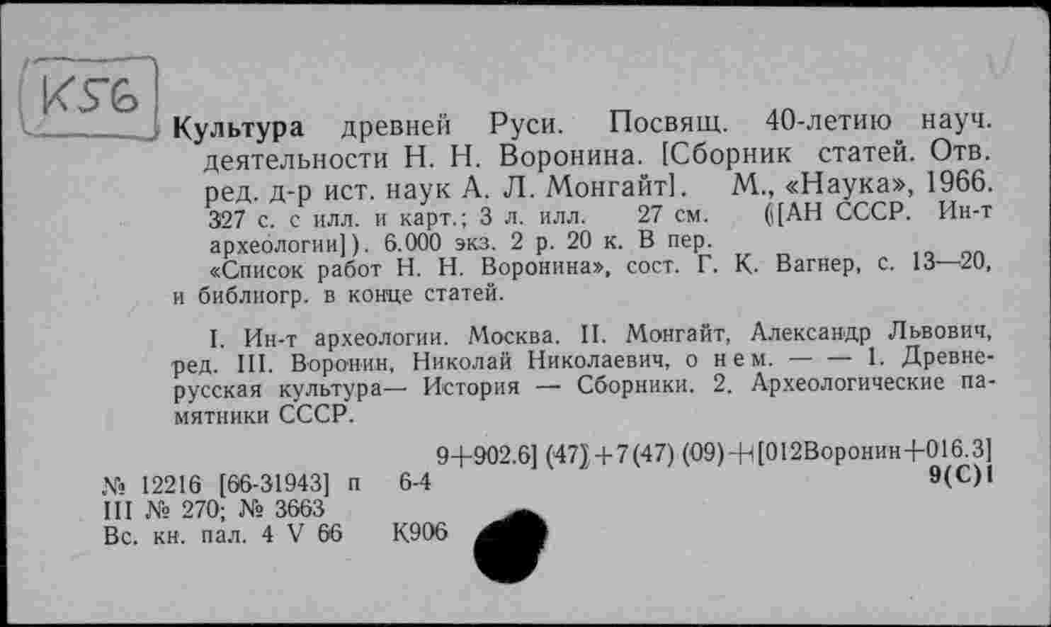 ﻿Культура древней Руси. Посвящ. 40-летию^ науч, деятельности H. Н. Воронина. [Сборник статей. Отв. ред. д-р ист. наук А. Л. Монгайт]. М., «Наука», 1966. 327 с. с илл. и карт.; 3 л. илл. 27 см. (\[АН СССР. Ин-т археологии]). 6.000 экз. 2 р. 20 к. В пер.
«Список работ H. Н. Воронина», сост. Г. К. Вагнер, с. 13—20, и библиогр. в конце статей.
I. Ин-т археологии. Москва. И. Монгайт, Александр Львович, ред. III. Воронин, Николай Николаевич, о нем.---------1. Древне-
русская культура— История — Сборники. 2. Археологические памятники СССР.
№ 12216 [66-31943] п III № 270; № 3663 Вс. кн. пал. 4 V 66
9+902.6] (47) + 7 (47) (09) + [012Воронин+016.3]
6-4	9(с)1
К906